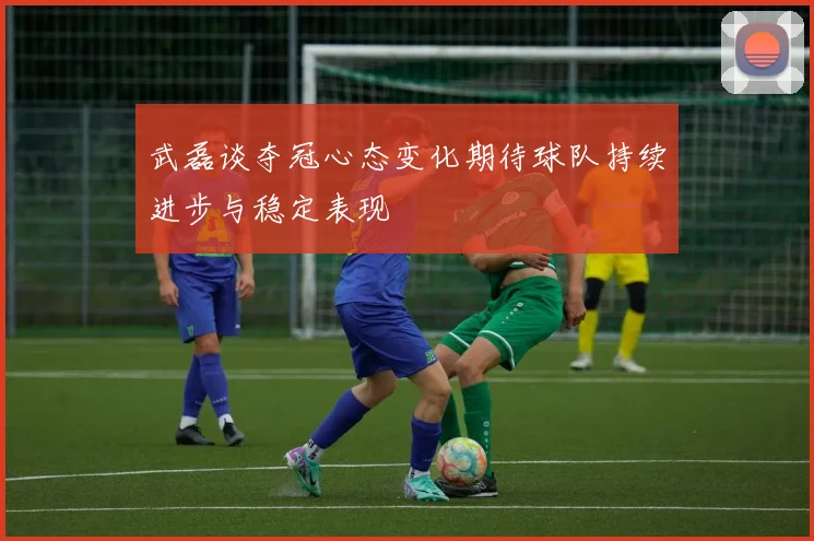 武磊谈夺冠心态变化期待球队持续进步与稳定表现