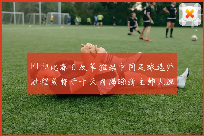 FIFA比赛日改革推动中国足球选帅进程或将于十天内揭晓新主帅人选