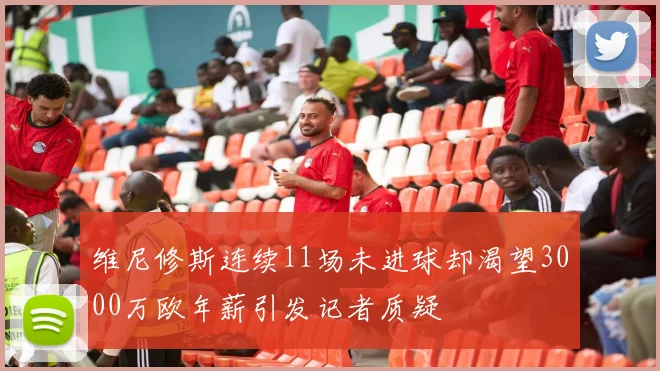 维尼修斯连续11场未进球却渴望3000万欧年薪引发记者质疑