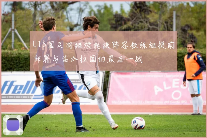 U16国足将继续轮换阵容教练组提前部署与孟加拉国的最后一战