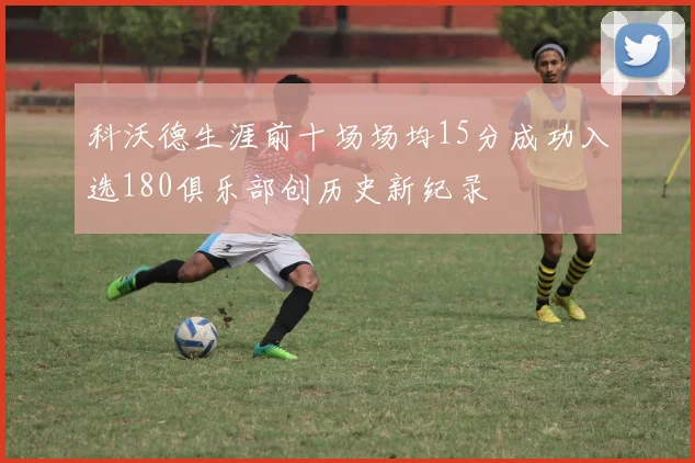 科沃德生涯前十场场均15分成功入选180俱乐部创历史新纪录