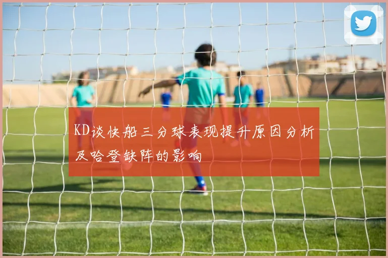 KD谈快船三分球表现提升原因分析及哈登缺阵的影响