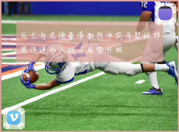 瓦兰与尼德豪泽激烈冲突马瑟林邓恩迅速加入战斗局势升级