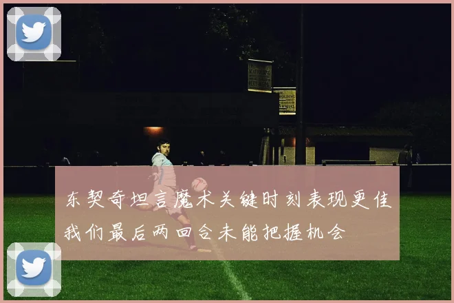 东契奇坦言魔术关键时刻表现更佳我们最后两回合未能把握机会