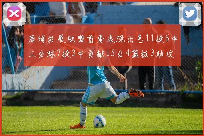 周琦发展联盟首秀表现出色11投6中三分球7投3中贡献15分4篮板3助攻2盖帽