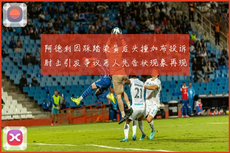 阿德利因踩踏染黄后头撞加布投诉肘击引发争议恶人先告状现象再现
