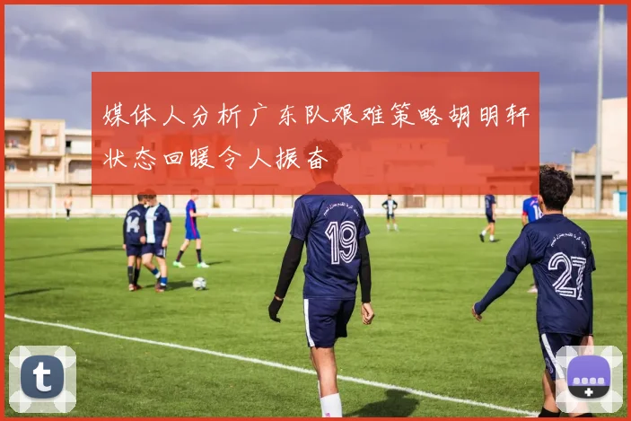 媒体人分析广东队艰难策略胡明轩状态回暖令人振奋