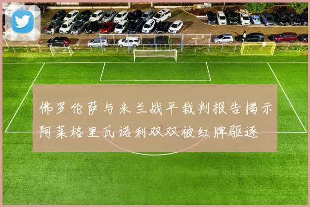 佛罗伦萨与米兰战平裁判报告揭示阿莱格里瓦诺利双双被红牌驱逐