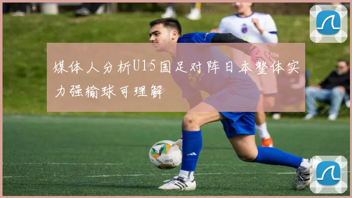 媒体人分析U15国足对阵日本整体实力强输球可理解