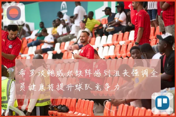 希罗谈鲍威尔缺阵感到沮丧强调全员健康将提升球队竞争力